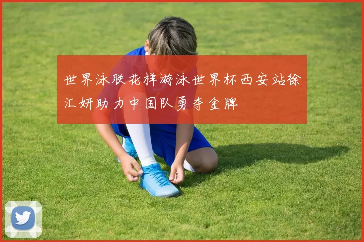 世界泳联花样游泳世界杯西安站徐汇妍助力中国队勇夺金牌