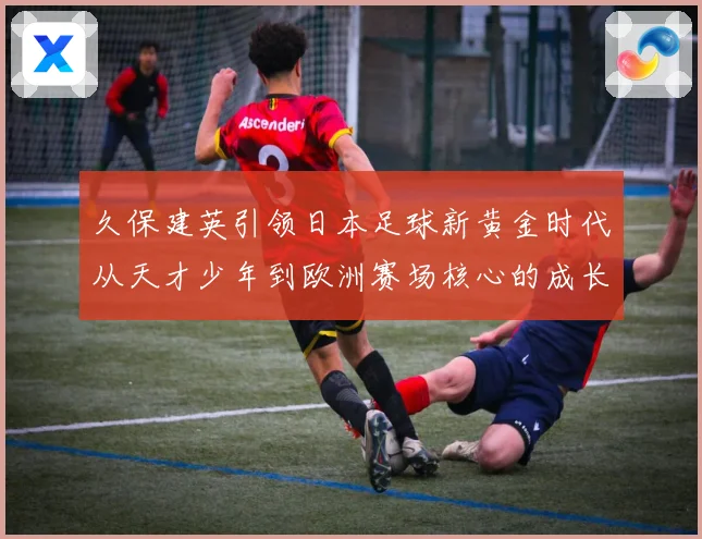 久保建英引领日本足球新黄金时代从天才少年到欧洲赛场核心的成长传奇