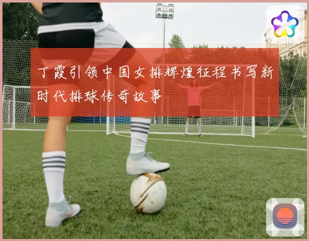 丁霞引领中国女排辉煌征程书写新时代排球传奇故事