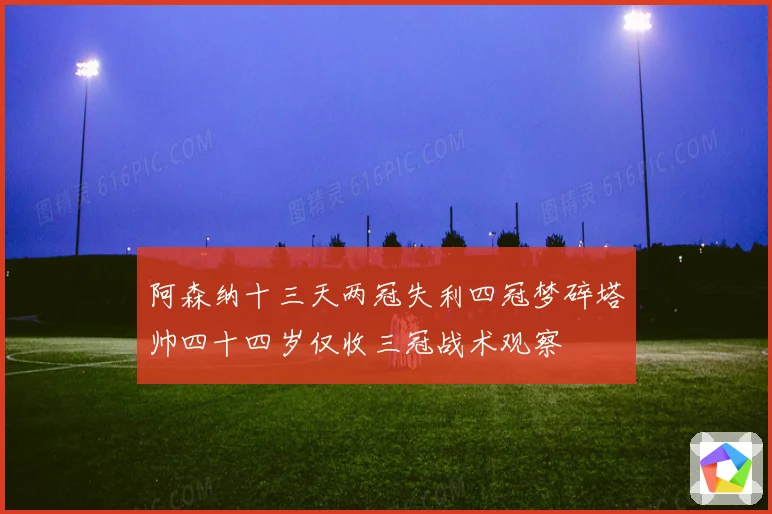 阿森纳十三天两冠失利四冠梦碎塔帅四十四岁仅收三冠战术观察