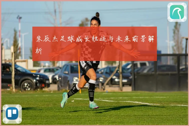 朱辰杰足球成长轨迹与未来前景解析