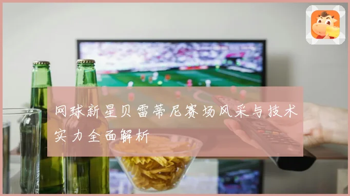 网球新星贝雷蒂尼赛场风采与技术实力全面解析