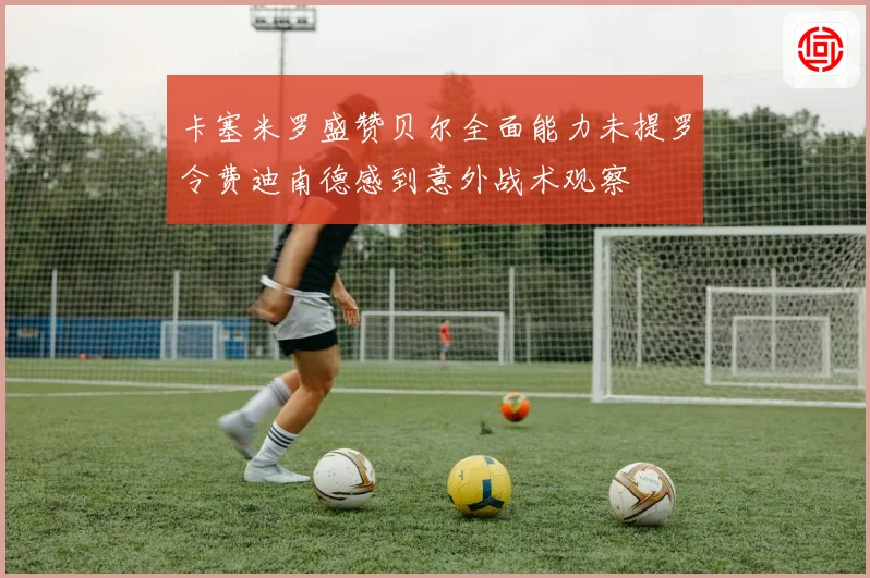 卡塞米罗盛赞贝尔全面能力未提罗令费迪南德感到意外战术观察