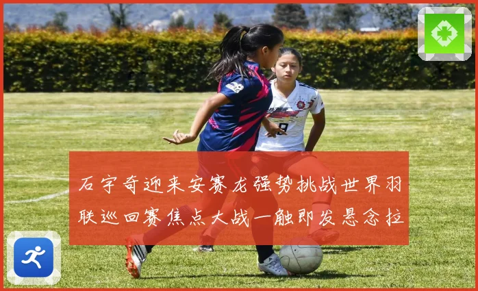 石宇奇迎来安赛龙强势挑战世界羽联巡回赛焦点大战一触即发悬念拉满