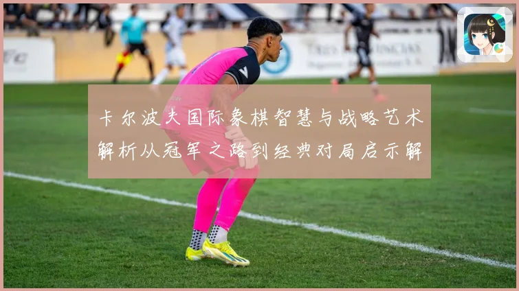 卡尔波夫国际象棋智慧与战略艺术解析从冠军之路到经典对局启示解析