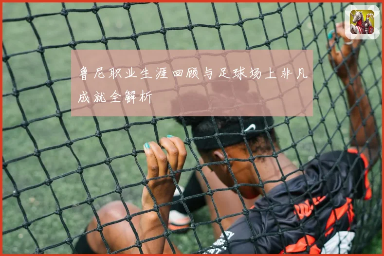 鲁尼职业生涯回顾与足球场上非凡成就全解析