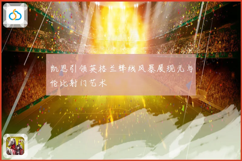 凯恩引领英格兰锋线风暴展现无与伦比射门艺术
