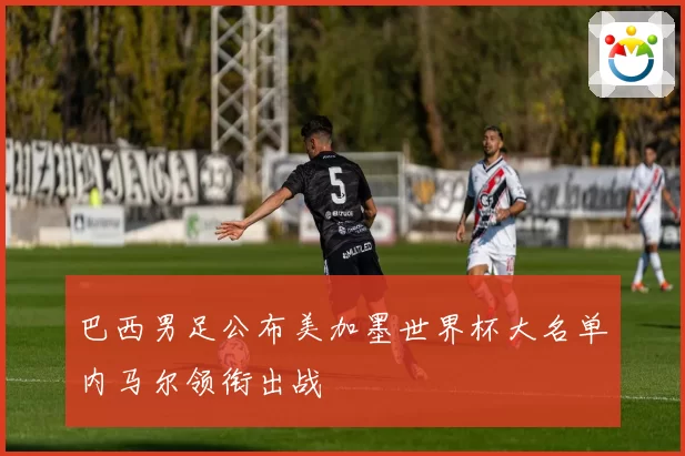 巴西男足公布美加墨世界杯大名单内马尔领衔出战