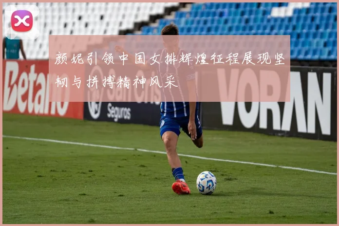 颜妮引领中国女排辉煌征程展现坚韧与拼搏精神风采