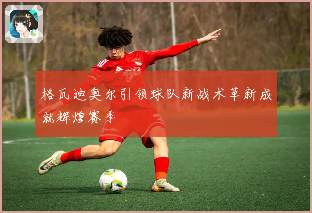 格瓦迪奥尔引领球队新战术革新成就辉煌赛季