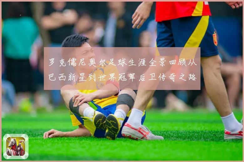 罗克儒尼奥尔足球生涯全景回顾从巴西新星到世界冠军后卫传奇之路