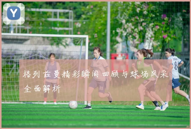 格列兹曼精彩瞬间回顾与球场风采全面解析
