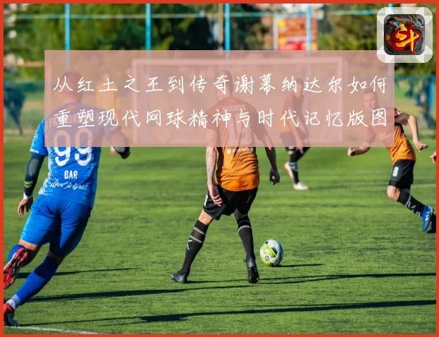 从红土之王到传奇谢幕纳达尔如何重塑现代网球精神与时代记忆版图