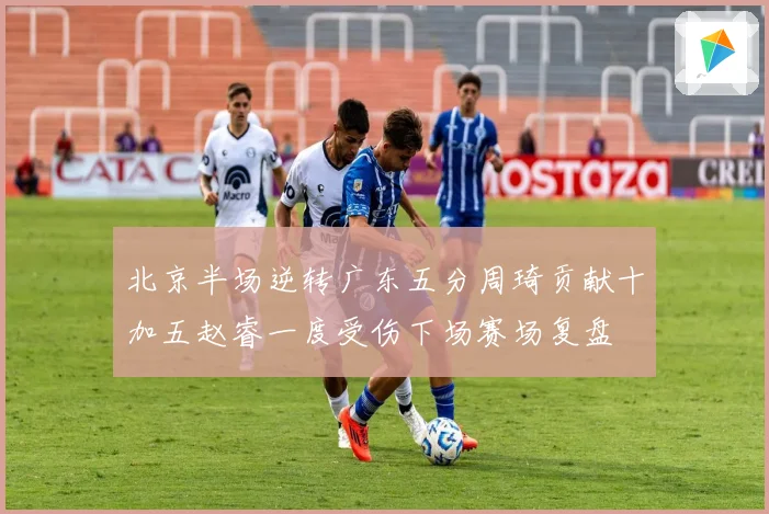北京半场逆转广东五分周琦贡献十加五赵睿一度受伤下场赛场复盘