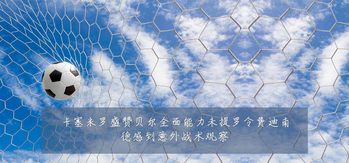 卡塞米罗盛赞贝尔全面能力未提罗令费迪南德感到意外战术观察